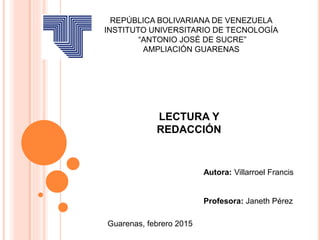 LECTURA Y
REDACCIÓN
Guarenas, febrero 2015
REPÚBLICA BOLIVARIANA DE VENEZUELA
INSTITUTO UNIVERSITARIO DE TECNOLOGÍA
“ANTONIO JOSÉ DE SUCRE”
AMPLIACIÓN GUARENAS
Autora: Villarroel Francis
Profesora: Janeth Pérez
 