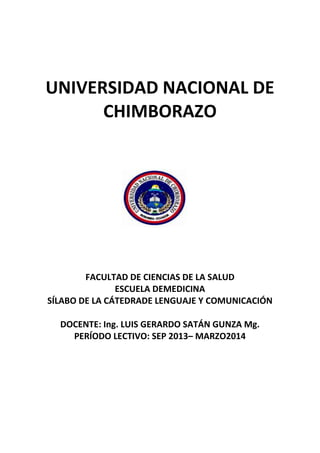 UNIVERSIDAD NACIONAL DE
CHIMBORAZO

FACULTAD DE CIENCIAS DE LA SALUD
ESCUELA DEMEDICINA
SÍLABO DE LA CÁTEDRADE LENGUAJE Y COMUNICACIÓN
DOCENTE: Ing. LUIS GERARDO SATÁN GUNZA Mg.
PERÍODO LECTIVO: SEP 2013– MARZO2014

 