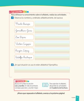 Leo y escribo a b c
¡Ahora que repasaste el alfabeto, avanza a la próxima página!
Busca en tu libro la sección
Leo y escribo. En ella encontrarás
consejos para leer y escribir mejor.
Para ejercitar el alfabeto,
desarrolla las actividades
del Cuaderno de Escritura.
Para refrescar tu conocimiento sobre el alfabeto, realiza las actividades.
1 	 Observa los nombres y ordénalos alfabéticamente, de la a la z.
Maite Quispe
Jonathan Jara
Zoe D_ipre
Víctor Cayupi
Rayén López
Adolfo Restrepo
2 	 ¿En qué situación se usa el orden alfabético? Ejemplifica.
Cuaderno
de
Escritura
9
nueve
 
