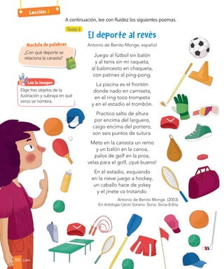 Lección 2
Antonio de Benito Monge, español
Juego al fútbol sin balón
y al tenis sin mi raqueta,
al baloncesto en chaqueta,
con patines al ping-pong.
La piscina es el frontón
donde nado en camiseta,
en el ring toco trompeta
y en el estadio el trombón.
Practico salto de altura
por encima del larguero,
caigo encima del portero,
son seis puntos de sutura.
Meto en la canasta un remo
y un balón en la canoa,
palos de golf en la proa,
velas para el golf, ¡qué bueno!
En el estadio, esquiando
en la nieve juego a hockey,
un caballo hace de yokey
y el jinete va trotando.
Antonio de Benito Monge. (2003).
En Antología Cierzo Soriano. Soria: Soria-Edita.
Texto 1
¿Con qué deporte se
relaciona la canasta?
Mochila de palabras
A continuación, lee con fluidez los siguientes poemas.
Elige tres objetos de la
ilustración y subraya en qué
verso se nombra.
Leo la imagen
100 cien
 