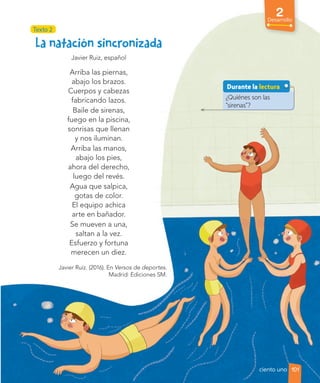 Texto 2
2
Desarrollo
Javier Ruiz, español
Arriba las piernas,
abajo los brazos.
Cuerpos y cabezas
fabricando lazos.
Baile de sirenas,
fuego en la piscina,
sonrisas que llenan
y nos iluminan.
Arriba las manos,
abajo los pies,
ahora del derecho,
luego del revés.
Agua que salpica,
gotas de color.
El equipo achica
arte en bañador.
Se mueven a una,
saltan a la vez.
Esfuerzo y fortuna
merecen un diez.
Javier Ruiz. (2016). En Versos de deportes.
Madrid: Ediciones SM.
¿Quiénes son las
“sirenas”?
Durante la lectura
101
ciento uno
 