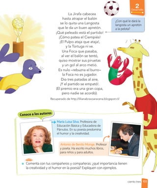 2
Desarrollo
La Jirafa cabecea
hasta atrapar el balón
se lo quita una Langosta
que le da un buen apretón.
¡Qué peleado está el partido!
¡Cómo patea el Ciempiés!
¡El Pulpo ataja que ataja!,
y la Tortuga ni ve.
Una Foca que pasaba,
al ver el balón se tentó,
quiso mostrar sus piruetas
y un gol al arco metió.
Es nulo –rebuzna el burro–
la Foca no es jugador.
Dio tres patadas al aire,
¡Y el partido se empató!.
(El premio era una gran copa,
pero nadie se acordó).
Recuperado de http://lilianabravoaracena.blogspot.cl/
Conoce a los autores
María Luisa Silva. Profesora de
Educación Básica y Educadora de
Párvulos. En su poesía predomina
el humor y la creatividad.
Antonio de Benito Monge. Profesor
y poeta. Ha escrito muchos libros,
para niños y para adultos.
¿Con qué le dará la
langosta un apretón
a la pelota?
Comenta con tus compañeros y compañeras: ¿qué importancia tienen
la creatividad y el humor en la poesía? Expliquen con ejemplos.
103
ciento tres
 