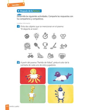Lección 2
Después de la lectura
Desarrolla las siguientes actividades. Comparte las respuestas con
tus compañeros y compañeras.
Localizar información
1 	 Pinta dos objetos que se mencionan en el poema
“El deporte al revés”.
2 	 A partir del poema “Partido de fútbol”, pinta el color de la
camiseta de cada uno de estos jugadores.
104 ciento cuatro
 