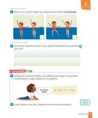 2
Desarrollo
5 Subraya en los poemas leídos cinco palabras que tengan las siguientes
combinaciones. Luego, cópialas en tu cuaderno.
Por ejemplo:
flexible.
gl - gr, fl - fr, tr - tl o dr
6 Luego, léelas en voz alta, cuidando una correcta pronunciación.
Relacionar e interpretar
3 Marca con un la imagen que relacionas la natación sincronizada.
Reflexionar sobre el texto
4 Del poema “Deporte al revés”, ¿qué deporte te pareció más divertido?,
¿por qué?
Leo y escribo a b c
105
ciento cinco
Cuaderno
páginas
32 a 38
 