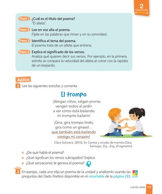 2
Desarrollo
Paso 1 ¿Cuál es el título del poema?
“El atleta”.
Paso 2 Lee en voz alta el poema.
Fíjate en las palabras que riman y en su sonoridad.
Paso 3 Identifica el tema del poema.
El poema trata de un atleta que entrena.
Paso 4 Explica el significado de los versos.
Analiza qué quieren decir sus versos. Por ejemplo, en la primera
estrofa se compara la velocidad del atleta al correr con la rapidez
de un leopardo.
Aplico
2 Lee las siguientes estrofas y comenta.
¡Vengan niños, salgan pronto
vengan todos al jardín
a ver cómo está bailando
mi trompito bailarín!
¡Gira, gira trompo lindo,
gira como un girasol…
que también está bailando
contigo mi corazón!
Clara Solovera. (2013). En Cantos y rondas de mamita Clara.
Santiago: Zig - Zag. (Fragmento)
¿De qué habla el poema?
¿Qué significan los versos subrayados? Explica.
¿Qué sensaciones te genera el poema?
3 En parejas, cada uno elija un poema de la unidad y analícenlo usando las
preguntas del Dado Poético disponible en el recortable de la página 285. ¡A jugar!
107
ciento siete
 