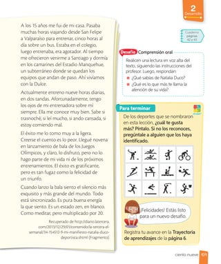 2
Desarrollo
A los 15 años me fui de mi casa. Pasaba
muchas horas viajando desde San Felipe
a Valparaíso para entrenar, cinco horas al
día sobre un bus. Estaba en el colegio,
luego entrenaba, era agotador. Al tiempo
me ofrecieron venirme a Santiago y dormía
en los camarines del Estadio Manquehue,
un subterráneo donde se quedan los
equipos que andan de paso. Ahí vivíamos
con la Dulce.
Actualmente entreno nueve horas diarias,
en dos tandas. Afortunadamente, tengo
los ojos de mi entrenadora sobre mí
siempre. Ella me conoce muy bien. Sabe si
trasnoché, si leí mucho, si ando cansada, si
estoy comiendo mal.
El éxito me lo tomo muy a la ligera.
Creerse el cuento es lo peor. Llegué novena
en lanzamiento de bala de los Juegos
Olímpicos, y claro, lo disfruto, pero no lo
hago parte de mi vida ni de los próximos
entrenamientos. El éxito es gratificante,
pero es tan fugaz como la felicidad de
un triunfo.
Cuando lanzo la bala siento el silencio más
exquisito y más grande del mundo. Todo
está sincronizado. Es pura buena energía
la que siento. Es un estado zen, en blanco.
Como meditar, pero multiplicado por 20.
Recuperado de http://diario.latercera.
com/2013/12/29/01/contenido/la-tercera-el-
semanal/34-154512-9-mi-manifiesto-natalia-duco-
deportista.shtml (Fragmento).
Para terminar
De los deportes que se nombraron
en esta lección, ¿cuál te gusta
más? Píntalo. Si no los reconoces,
pregúntale a alguien que los haya
identificado.
¡A jugar!
¡Felicidades! Estás listo
para un nuevo desafío.
Comprensión oral
Realicen una lectura en voz alta del
texto, siguiendo las instrucciones del
profesor. Luego, respondan:
¿Qué sabías de Natalia Duco?
¿Qué es lo que más te llama la
atención de su vida?
Desafío
¡Felicidades! Estás listo
para un nuevo desafío.
109
ciento nueve
Cuaderno
páginas
42 y 43
Registra tu avance en la Trayectoria
de aprendizajes de la página 6.
 