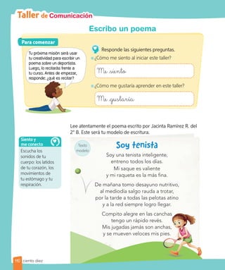 Taller de Comunicación
Texto
modelo
Lee atentamente el poema escrito por Jacinta Ramírez R. del
2° B. Este será tu modelo de escritura.
Soy una tenista inteligente,
entreno todos los días.
Mi saque es valiente
y mi raqueta es la más fina.
De mañana tomo desayuno nutritivo,
al mediodía salgo rauda a trotar,
por la tarde a todas las pelotas atino
y a la red siempre logro llegar.
Compito alegre en las canchas
tengo un rápido revés.
Mis jugadas jamás son anchas,
y se mueven veloces mis pies.
Compito alegre en las canchas
Mis jugadas jamás son anchas,
y se mueven veloces mis pies.
De mañana tomo desayuno nutritivo,
Para comenzar
Para comenzar
Tu próxima misión será usar
tu creatividad para escribir un
poema sobre un deportista.
Luego, lo recitarás frente a
tu curso. Antes de empezar,
responde: ¿qué es recitar?
Responde las siguientes preguntas.
¿Cómo me siento al iniciar este taller?
Me siento
¿Cómo me gustaría aprender en este taller?
Me gustaría
Escucha los
sonidos de tu
cuerpo: los latidos
de tu corazón, los
movimientos de
tu estómago y tu
respiración.
Siento y
me conecto
110
Escribo un poema
ciento diez
responde: ¿qué es recitar?
 