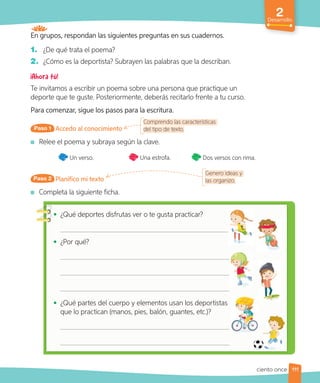 En grupos, respondan las siguientes preguntas en sus cuadernos.
1. ¿De qué trata el poema?
2. ¿Cómo es la deportista? Subrayen las palabras que la describan.
Te invitamos a escribir un poema sobre una persona que practique un
deporte que te guste. Posteriormente, deberás recitarlo frente a tu curso.
Para comenzar, sigue los pasos para la escritura.
Accedo al conocimiento
Comprendo las características
del tipo de texto.
Paso 1
Relee el poema y subraya según la clave.
Un verso. Una estrofa. Dos versos con rima.
Planifico mi texto
Paso 2
Completa la siguiente ficha.
Genero ideas y
las organizo.
• ¿Qué deportes disfrutas ver o te gusta practicar?
• ¿Por qué?
• ¿Qué partes del cuerpo y elementos usan los deportistas
que lo practican (manos, pies, balón, guantes, etc.)?
2
Desarrollo
111
ciento once
 
