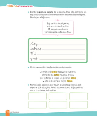 Taller de Comunicación
	 Escribe la primera estrofa de tu poema. Para ello, completa los
espacios vacíos con la información del deportista que elegiste.
Guíate por el ejemplo.
Soy tenista inteligente,
entreno todos los días.
Mi saque es valiente
y mi raqueta es la más fina.
Soy
entreno
Mi
y mi
	 Observa con atención las acciones destacadas:
De mañana tomo desayuno nutritivo,
al mediodía salgo rauda a trotar,
por la tarde a todas las pelotas atino
y a la red siempre logro llegar.
	 Nombra seis acciones que llevan a cabo las personas del
deporte que escogiste. Anota acciones como atajar, patinar,
correr o entrenar, entre otras.
112 ciento doce
 