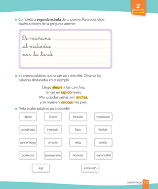2
Desarrollo
Completa la segunda estrofa de tu poema. Para esto, elige
cuatro acciones de la pregunta anterior.
De mañana
al mediodía
por la tarde
Incorpora palabras que sirvan para describir. Observa las
palabras destacadas en el ejemplo:
Llego alegre a las canchas,
tengo un rápido revés.
Mis jugadas jamás son anchas,
y se mueven veloces mis pies.
Pinta cuatro palabras para describir.
poderoso perseverante honesto
rápido liviano forzudo musculoso
responsable
coordinado intrépido flaco flexible
esforzado
concentrado amable veloz atento
ágil
113
ciento trece
 