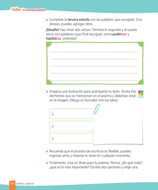 Taller de Comunicación
Completa la tercera estrofa con las palabras que escogiste. Si lo
deseas, puedes agregar otros.
¡Desafío! Haz rimar dos versos. Termina el segundo y el cuarto
verso con palabras cuyo final sea igual, como poderosa y
habilidosa. ¡Inténtalo!
Imagina una ilustración para acompañar tu texto. Anota tres
elementos que se mencionan en el poema y deberían estar
en la imagen. Dibuja un borrador con tus ideas.
1.
2.
3.
Recuerda que el proceso de escritura es flexible, puedes
regresar atrás y mejorar tu texto en cualquier momento.
Finalmente, crea un título para tu poema. Piensa: ¿de qué trata?,
¿qué es lo más importante? Escribe dos opciones y elige una.
¡A jugar!
114 ciento catorce
 