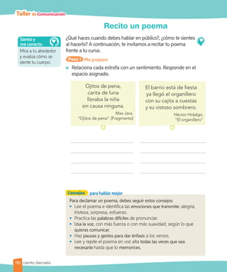 Taller de Comunicación
Recito un poema
¿Qué haces cuando debes hablar en público?, ¿cómo te sientes
al hacerlo? A continuación, te invitamos a recitar tu poema
frente a tu curso.
Paso 1 Me preparo
	 Relaciona cada estrofa con un sentimiento. Responde en el
espacio asignado.
Para declamar un poema, debes seguir estos consejos:
• 	Lee el poema e identifica las emociones que transmite: alegría,
tristeza, sorpresa, esfuerzo.
• 	Practica las palabras difíciles de pronunciar.
• 	Usa la voz, con más fuerza o con más suavidad, según lo que
quieras comunicar.
• 	Haz pausas y gestos para dar énfasis a los versos.
• 	Lee y repite el poema en voz alta todas las veces que sea
necesario hasta que lo memorices.
Consejos para hablar mejor
Ojitos de pena,
carita de luna
lloraba la niña
sin causa ninguna.
Max Jara.
“Ojitos de pena”. (Fragmento)
El barrio está de fiesta
ya llegó el organillero
con su cajita a cuestas
y su vistoso sombrero.
Héctor Hidalgo.
“El organillero”
Mira a tu alrededor
y evalúa cómo se
siente tu cuerpo.
Siento y
me conecto
116 ciento dieciséis
 
