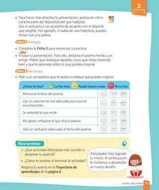 2
Desarrollo
Para hacer más atractiva tu presentación, piensa en cómo
caracterizarte del deportista del que hablarás.
Usa el vestuario o un accesorio de acuerdo con el deporte
que elegiste. Por ejemplo, si habla de una futbolista, puedes
recitar con una pelota.
Paso 2 Participo
Completa la Ficha 3 para comenzar a practicar.
Ensaya tu presentación. Para ello, declama el poema frente a un
amigo. Pídele que destaque aquellas cosas que estás haciendo
bien y que te aconseje sobre lo que puedes mejorar.
Paso 3 Me evalúo
Pide a un compañero que te evalúe e indique qué puedes mejorar.
¡A jugar!
¿Cómo lo hice? Lo hice bien. Puedo hacerlo mejor. No lo hice.
Mencioné el título del poema.
Usé un volumen de voz adecuado para que se
escuchara bien.
Se entendió lo que recité.
Mis gestos reflejaron lo que dice el poema.
Usé un vestuario adecuado al tema del poema.
Para terminar
¿Qué actividad disfrutaste más: escribir o
declamar tu poema?
¿Cómo te sentiste al terminar la actividad?
Registra tu avance en la Trayectoria de
aprendizajes de la página 6.
¡Felicidades! Has logrado
tu misión. A continuación
te invitamos a desarrollar
un nuevo desafío.
117
¡Felicidades! Has logrado
tu misión. A continuación
te invitamos a desarrollar
ciento diecisiete
 