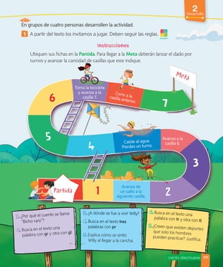 2
Desarrollo
¡A jugar!
En grupos de cuatro personas desarrollen la actividad.
1 A partir del texto los invitamos a jugar. Deben seguir las reglas.
Ubiquen sus fichas en la Partida. Para llegar a la Meta deberán lanzar el dado por
turnos y avanzar la cantidad de casillas que este indique.
1. ¿Por qué el cuento se llama
“Bicho raro”?
2. Busca en el texto una
palabra con gr y otra con gl.
3. ¿A dónde se fue a vivir Willy?
4. Busca en el texto tres
palabras con pr.
5. Explica cómo se sintió
Willy al llegar a la cancha.
6. Busca en el texto una
palabra con tr y otra con tl.
7. ¿Creen que existen deportes
que solo los hombres
pueden practicar? Justifica.
ciento diecinueve
1.
1. ¿Por qué el cuento se llama
¿Por qué el cuento se llama
“Bicho raro”?
Busca en el texto una
3.
3. ¿A dónde se fue a vivir Willy?
4.
4. Busca en el texto
Busca en el texto tres
palabras con pr.
pr.
pr
6.
6. Busca en el texto una
palabra con tr y otra con tl.
7.
7. ¿Creen que existen deportes
Toma la bicicleta
y avanza a la
casilla 7.
Avanza de
un salto a la
siguiente casilla.
Avanza a la
casilla 6.
Caíste al agua.
Pierdes un turno.
turnos y avanzar la cantidad de casillas que este indique.
Toma la bicicleta
Corre a la
casilla anterior.
Caíste al agua.
casilla 7.
119
 