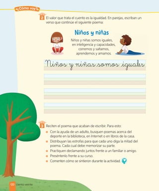 ¿Cómo voy?
2 El valor que trata el cuento es la igualdad. En parejas, escriban un
verso que continúe el siguiente poema:
Niños y niñas somos iguales,
en inteligencia y capacidades,
corremos y saltamos,
aprendemos y amamos.
Niños y niñas somos iguales
3 Reciten el poema que acaban de escribir. Para esto:
Con la ayuda de un adulto, busquen poemas acerca del
deporte en la biblioteca, en Internet o en libros de la casa.
Distribuyan las estrofas para que cada uno diga la mitad del
poema. Cada cual debe memorizar su parte.
Practiquen declamando juntos frente a un familiar o amigo.
Preséntenlo frente a su curso.
Comenten cómo se sintieron durante la actividad.
120 ciento veinte
 