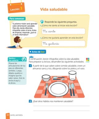 Lección 3
Antes de leer
A continuación, leerán infografías sobre la vida saludable.
Para preparar su lectura, desarrollen las siguientes actividades.
1 A partir de lo que saben sobre comida saludable, creen un
almuerzo sano y rico, dibujando sobre los platos y el vaso.
2 ¿Qué otros hábitos nos mantienen saludable?
¡A jugar!
Para comenzar
Para comenzar
Tu próxima misión será aprender
sobre alimentación saludable.
Para ello, leerás diferentes
infografías sobre el tema. Antes
de empezar, responde: ¿qué es
un texto informativo?
Responde las siguientes preguntas.
¿Cómo me siento al iniciar esta lección?
Me siento
¿Cómo me gustaría aprender en esta lección?
Me gustaría
Mueve las
articulaciones de tus
pies en diferentes
sentidos. Luego,
déjalos quietos e
imagina que les
salen raíces. Esto te
ancla al aquí y
al ahora.
Siento y
me conecto
122
Vida saludable
ciento veintidós
 