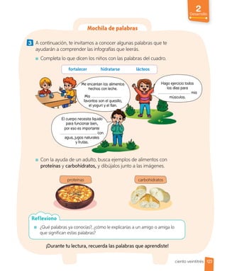 2
Desarrollo
Mochila de palabras
3 A continuación, te invitamos a conocer algunas palabras que te
ayudarán a comprender las infografías que leerás.
Completa lo que dicen los niños con las palabras del cuadro.
¿Qué palabras ya conocías?, ¿cómo le explicarías a un amigo o amiga lo
que significan estas palabras?
Reflexiono
fortalecer hidratarse lácteos
Con la ayuda de un adulto, busca ejemplos de alimentos con
proteínas y carbohidratos, y dibújalos junto a las imágenes.
¡Durante tu lectura, recuerda las palabras que aprendiste!
proteínas carbohidratos
Hago ejercicio todos
los días para
mis
músculos.
Me encantan los alimentos
hechos con leche.
Mis
favoritos son el quesillo,
el yogurt y el flan.
El cuerpo necesita líquido
para funcionar bien,
por eso es importante
con
agua, jugos naturales
y frutas.
el yogurt y el flan.
El cuerpo necesita líquido
para funcionar bien,
importante
con
agua, jugos naturales
123
ciento veintitrés
 