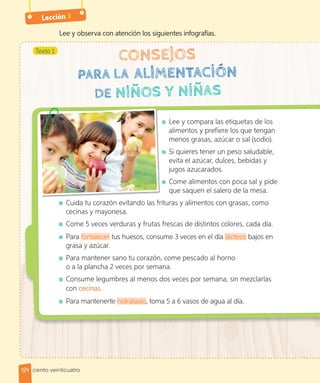 Lección 3
Lee y observa con atención los siguientes infografías.
Texto 1
Lee y compara las etiquetas de los
alimentos y prefiere los que tengan
menos grasas, azúcar o sal (sodio).
Si quieres tener un peso saludable,
evita el azúcar, dulces, bebidas y
jugos azucarados.
Come alimentos con poca sal y pide
que saquen el salero de la mesa.
Cuida tu corazón evitando las frituras y alimentos con grasas, como
cecinas y mayonesa.
Come 5 veces verduras y frutas frescas de distintos colores, cada día.
Para fortalecer tus huesos, consume 3 veces en el día lácteos bajos en
grasa y azúcar.
Para mantener sano tu corazón, come pescado al horno
o a la plancha 2 veces por semana.
Consume legumbres al menos dos veces por semana, sin mezclarlas
con cecinas.
Para mantenerte hidratado, toma 5 a 6 vasos de agua al día.
124 ciento veinticuatro
 