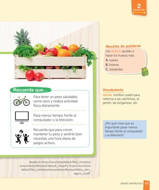 Los lácteos ayudan a
hacer los huesos más:
A. suaves.
B. livianos.
C. resistentes.
Mochila de palabras
Vocabulario
cecina: nombre usado para
referirse a las salchichas, el
jamón, las longanizas, etc.
¿Por qué crees que es
importante pasar menos
tiempo frente al computador
o la televisión?
Para tener un peso saludable,
come sano y realiza actividad
física diariamente.
Pasa menos tiempo frente al
computador o la televisión.
Recuerda que para crecer,
mantener tu peso y sentirte bien
necesitas una hora diaria de
juegos activos.
Basado en https://inta.cl/sites/default/files/_minisitios/
consumidores/Revistas/Diptico6_10a.pdf y https://inta.cl/sites/
default/files/_minisitios/consumidores/Revistas/folleto_alim_
segura_v3.pdf .
Recuerda que…
125
2
Desarrollo
ciento veinticinco
 