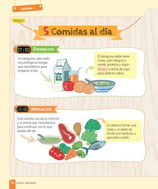 Lección 3
Desayuno
Almuerzo
El desayuno debe tener
frutas, pan integral o
cereal, proteína y algún
lácteo o leche de soya
para obtener calcio.
Un desayuno adecuado
nos entrega la energía
que necesitamos para
empezar el día.
5
Lo ideal es tomar una
sopa y un plato de
fondo con verduras y
pescado o pollo.
Lo ideal es tomar una
sopa y un plato de
fondo con verduras y
pescado o pollo.
Esta comida nos da la nutrición
y el ánimo que necesitamos
para continuar con lo que
queda del día.
El desayuno debe tener
frutas, pan integral o
cereal, proteína y algún
lácteo o leche de soya
para obtener calcio.
Texto 2
126 ciento veintiséis
 
