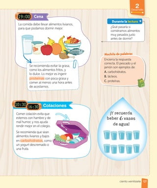 La comida debe llevar alimentos livianos,
para que podamos dormir mejor.
Comer colación evita que
estemos con hambre y de
mal humor, y nos ayuda
rendir mejor en el colegio.
Se recomienda que sean
alimentos livianos y bajos
en carbohidratos, como
un yogurt descremado o
una fruta.
Se recomienda evitar la grasa,
como los alimentos fritos, y
lo dulce. Lo mejor es ingerir
proteínas con poca grasa y
comer al menos una hora antes
de acostarnos.
Colaciones
¿Qué pasaría si
comiéramos alimentos
muy pesados justo
antes de dormir?
Durante la lectura
Encierra la respuesta
correcta. El pescado y el
jamón son ejemplos de:
A. carbohidratos.
B. lácteos.
C. proteínas.
Cena
, como
Mochila de palabras
127
2
Desarrollo
ciento veintisiete
 