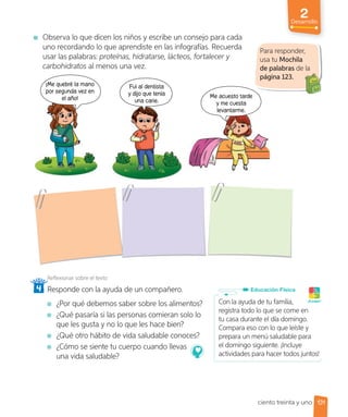 Observa lo que dicen los niños y escribe un consejo para cada
uno recordando lo que aprendiste en las infografías. Recuerda
usar las palabras: proteínas, hidratarse, lácteos, fortalecer y
carbohidratos al menos una vez.
Fui al dentista
y dijo que tenía
una carie.
Me acuesto tarde
y me cuesta
levantarme.
¡Me quebré la mano
por segunda vez en
el año!
Reflexionar sobre el texto
4 Responde con la ayuda de un compañero.
¿Por qué debemos saber sobre los alimentos?
¿Qué pasaría si las personas comieran solo lo
que les gusta y no lo que les hace bien?
¿Qué otro hábito de vida saludable conoces?
¿Cómo se siente tu cuerpo cuando llevas
una vida saludable?
Para responder,
usa tu Mochila
de palabras de la
página 123.
Con la ayuda de tu familia,
registra todo lo que se come en
tu casa durante el día domingo.
Compara eso con lo que leíste y
prepara un menú saludable para
el domingo siguiente. ¡Incluye
actividades para hacer todos juntos!
Educación Física
¡A jugar!
131
2
Desarrollo
ciento treinta y uno
 
