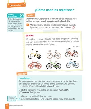 Comprendemos
Los adjetivos
Son palabras que nos muestran características de un sustantivo. Sirven
para describir e identificar un objeto, animal o persona, tal como tú
pudiste identificar cuál era la bicicleta de Tomás.
El adjetivo calificativo responde a las preguntas ¿Cómo es? o
¿Cómo está? Por ejemplo:
• ¿Cómo es la bicicleta? Grande y roja.
• ¿Qué accesorios tiene? Una pequeña parrilla y una gran canasta.
¿Cómo usar los adjetivos?
Activo
A continuación, aprenderás la función de los adjetivos. Para
activar tus conocimientos previos, realiza la actividad.
1 María perdió su bicicleta e hizo un cartel para buscarla.
Ayúdala a encontrarla encerrando su bici con una .
Cuaderno
páginas
44 y 45
Aprendo
Mi bicicleta es grande y de color rojo. Tiene una pequeña parrilla y
una gran canasta delantera. Si la encuentras, entrégala a la Junta de
Vecinos a nombre de María Quispe.
Gracias.
Antes de empezar,
párate derechito
sobre un pie, cierra
los ojos y mantente
en equilibrio por un
minuto.
Siento y
me conecto
132 ciento treinta y dos
 
