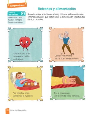 Comprendemos
A continuación, te invitamos a leer y disfrutar siete entretenidos
refranes populares que tratan sobre la alimentación y los hábitos
de vida saludable.
Refranes y alimentación
Calcio y movimiento
para el buen envejecimiento.
Una manzana al día
mantiene al médico
en la lejanía.
Tras la cena, pasea;
tras la comida, siesta tranquila.
Ajo, cebolla y limón
y aléjate de la inyección.
Al empezar, cierra
tus ojos e imagina
tu cuerpo relajado.
Siento y
me conecto
134 ciento treinta y cuatro
 