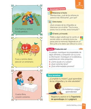 2
Desarrollo
Con huerta y verdura
la vida perdura.
Fruta y camino diario
para ser un centenario.
Guatita llena,
corazón contento.
Relacionar el texto
Mientras leías, ¿cuál de los refranes te
pareció más interesante?, ¿por qué?
Entre textos
¿Qué consejos de las infografías se
relacionan con el refrán “Tras la cena,
pasea; tras la comida, siesta tranquila”?
El texto y el mundo
Pídele a algún adulto que te cuente un
secreto sobre un alimento (como las
pasas para la memoria). Regístralo en un
libro junto a los datos que obtuvo tu curso.
Mientras leías, ¿cuál de los refranes te
¡A jugar!
Estrategias lectura
Producción oral
En parejas, investiguen las propiedades de
algún alimento y compartan con su curso
la información. Investiguen en la biblioteca,
guiándose por estas preguntas:
¿Cómo ayuda a tu cuerpo?
¿Qué nutrientes tiene?
¿Qué enfermedades previene?
Desafío
Para terminar
¿Cumpliste tu misión?, ¿qué aprendiste
de las infografías y la vida saludable?
¡Te invitamos a seguir
aprendiendo!
Registra tu avance en la Trayectoria
de aprendizajes de la página 6.
de las infografías y la vida saludable?
¡Te invitamos a seguir
aprendiendo!
Registra tu avance en la
135
ciento treinta y cinco
 