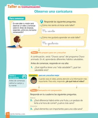 Taller de Comunicación
Observo una caricatura
Me preparo para ver y escuchar
Paso 1
A continuación, verás “Chavos sanos” del programa Chavo
animado. En él, aprenderás diferentes hábitos saludables.
Antes de comenzar, responde en voz alta:
1. ¿Qué significa tener una “vida saludable”?, ¿qué tan
saludable eres?
Consejos para ver y escuchar mejor
Demuestro mi comprensión
Paso 2
Responde en tu cuaderno las siguientes preguntas.
Retener
2. ¿Qué diferencia habrá entre una fruta y un pedazo de
torta a la hora de comer? ¿cuál es más sano?
Interpretar
3. ¿Qué elementos son importantes para una vida sana?
Cuando veas el video, presta atención a la información más
importante. Para esto, responde: ¿de qué trata el video?
Para comenzar
Para comenzar
En este taller tu misión será
observar un video y conversar
sobre él. Antes de empezar,
responde: ¿cómo es una buena
conversación?
Responde las siguientes preguntas.
¿Cómo me siento al iniciar este taller?
Me siento
¿Cómo me gustaría aprender en este taller?
Me gustaría
Antes de comenzar,
calma tu cuerpo y
tu mente.
Siento y
me conecto
136 ciento treinta y seis
 