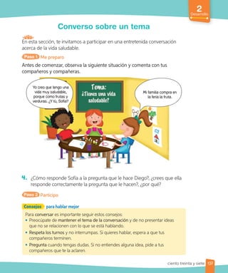 2
Desarrollo
Converso sobre un tema
En esta sección, te invitamos a participar en una entretenida conversación
acerca de la vida saludable.
Paso 1 Me preparo
Antes de comenzar, observa la siguiente situación y comenta con tus
compañeros y compañeras.
Mi familia compra en
la feria la fruta.
Yo creo que tengo una
vida muy saludable,
porque como frutas y
verduras. ¿Y tú, Sofía?
4. ¿Cómo responde Sofía a la pregunta que le hace Diego?, ¿crees que ella
responde correctamente la pregunta que le hacen?, ¿por qué?
Paso 2 Participo
Para conversar es importante seguir estos consejos:
• Preocúpate de mantener el tema de la conversación y de no presentar ideas
que no se relacionen con lo que se está hablando.
• Respeta los turnos y no interrumpas. Si quieres hablar, espera a que tus
compañeros terminen.
• Pregunta cuando tengas dudas. Si no entiendes alguna idea, pide a tus
compañeros que te la aclaren.
Consejos para hablar mejor
137
ciento treinta y siete
 