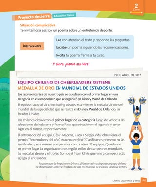 2
Cierre
Situación comunicativa
Te invitamos a escribir un poema sobre un entretenido deporte.
Educación Física
Proyecto de cierre
29 DE ABRIL DE 2017
EQUIPO CHILENO DE CHEERLEADERS OBTIENE
MEDALLA DE ORO EN MUNDIAL DE ESTADOS UNIDOS
Los representantes de nuestro país se quedaron con el primer lugar en una
categoría en el campeonato que se organizó en Disney World de Orlando.
El equipo nacional de cheerleading obtuvo este viernes la medalla de oro del
mundial de la especialidad que se realiza en Disney World de Orlando, en
Estados Unidos.
Los chilenos obtuvieron el primer lugar de su categoría luego de vencer a las
selecciones de Inglaterra y Puerto Rico, que obtuvieron el segundo y tercer
lugar en el torneo, respectivamente.
El entrenador del equipo, César Aracena, junto a Sergio Vidal obtuvieron el
premio “Entrenadores del año". Aracena explicó: “Clasificamos primeros en las
semifinales y este viernes competimos contra otros 12 equipos. Quedamos
en primer lugar. La organización nos regaló anillos de campeones mundiales,
las medallas de oro y el trofeo. Somos el Team Chile que vino a competir acá",
agregó el entrenador.
Recuperado de http://www.24horas.cl/deportes/masdeportes/equipo-chileno-
de-cheerleaders-obtiene-medalla-de-oro-en-mundial-de-estados-unidos-2369065.
Lee con atención el texto y responde las preguntas.
Escribe un poema siguiendo las recomendaciones.
Recita tu poema frente a tu curso.
141
ciento cuarenta y uno
 