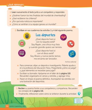 ciento cuarenta y dos
Para terminar
1. Lean nuevamente el texto junto a un compañero y respondan.
¿Quiénes fueron los tres finalistas del mundial de cheerleading?
¿Qué recibieron los chilenos?
¿Por qué esta noticia es importante?
¿Cómo se sentirían si su equipo ganara un mundial?
3. Reciten su poema frente a sus compañeros y compañeras. Recuerden
los consejos de la página 116.
Finalmente, reflexionen sobre cómo se sintieron durante la actividad.
2. Escriban en sus cuadernos las estrofas 3 y 4 del siguiente poema.
¿Qué deporte hará si
con la raqueta está?
Soy Rayén, una chica muy lista
y cuando grande quiero ser tenista.
¿Qué deporte hará si
con el disco está?
Soy Álvaro y nunca siento temor,
me encanta ser lanzador.
Archivo editorial
Para comenzar, elijan un deporte e investíguenlo. Pídanle ayuda a
el o la profesora de Educación Física. Pregúntenle ¿cómo se juega?
y ¿qué elementos se necesitan para jugar?
Escriban su borrador. Apóyense en el taller de la página 110.
Recuerden organizarlo en versos y estrofas, y agregar rima.
Pasen en limpio el poema definitivo. Acompañen las estrofas con
una ilustración del deportista.
Pa
¿Qué aprendí?
142
Cuaderno
páginas
46 a 55
 