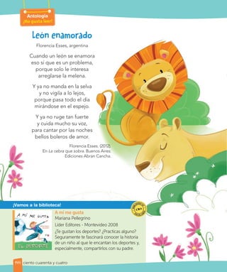 ¡Vamos a la biblioteca!
A mí me gusta
Mariana Pellegrino
Líder Editores - Montevideo 2008
¿Te gustan los deportes? ¿Practicas alguno?
Seguramente te fascinará conocer la historia
de un niño al que le encantan los deportes y,
especialmente, compartirlos con su padre.
Antología
¡Me gusta leer!
144
Florencia Esses, argentina
Cuando un león se enamora
eso sí que es un problema,
porque solo le interesa
arreglarse la melena.
Y ya no manda en la selva
y no vigila a lo lejos,
porque pasa todo el día
mirándose en el espejo.
Y ya no ruge tan fuerte
y cuida mucho su voz,
para cantar por las noches
bellos boleros de amor.
Florencia Esses. (2012).
En La cebra que sobra. Buenos Aires:
Ediciones Abran Cancha.
ciento cuarenta y cuatro
 