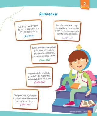 2
Desarrollo
145
Siempre quietas, siempre
inquietas; dormidas de día,
de noche despiertas.
¿Quién soy?
De día yo me levanto,
de noche a la cama voy,
tiño de rojo la tarde.
¿Quién soy?
Del fin del estanque vengo,
para mirar a los niños,
a los cuales entretengo,
con saltos, juegos y brincos.
¿Quién soy?
Visto de chaleco blanco,
y también de negro frac,
soy un ave, pero no vuelo.
¿Quién soy?
Me pisas y no me quejo,
me cepillas si me mancho,
y con mi hermano gemelo
bajo tu cama descanso.
¿Quién soy?
ciento cuarenta y cinco
 