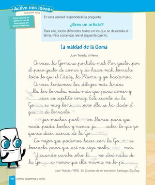 Juan Tejeda, chileno
A veces, la Goma se portaba mal. Por gusto, por
el puro gusto de comer y de hacer mal, borraba
todo lo que el Lápiz, la Pluma y yo hacíamos.
A veces teníamos los dibujos más lindos
lla los borraba, nada más que para comer y
ciar su apetito voraz. Este cuento de la
Go es muy boni , pero ella se ha dado el
gus de borrarlo.
jar muchas part en blanco para que
nadie pueda leerlas y nunca ja saber lo que yo
quería decir acerca de la Go .
Lo mejor que podemos hacer con la Go es
borrarla para que así no siga moles más.
Y cuando escriba otro li no diré nada de
la Go a menos que ella misma me lo pi .
Juan Tejeda. (1992). En Cuentos de mi escritorio. Santiago: Zig-Zag.
Go
gus
gus
gu de borrarlo.
Go es m
jar muchas part en blanco para que
ja saber
quería decir acerca de la Go ..
Go es
En esta unidad responderás la pregunta:
¿Eres un artista?
Para ello, leerás diferentes textos en los que se desarrolla el
tema. Para comenzar, lee el siguiente cuento.
lla los borraba, nada más que para comer y
no diré nada de
Santiago: Zig-Zag.
Go
Y cuando escriba otro li
nos que ella misma me lo pi
la Go a me
uy boni , pero ella se ha dado el
Esta unidad se
conecta con la
asignatura de
Artes Plásticas.
Evaluación inicial
148
Evaluación inicial
Activo mis ideas
ciento cuarenta y ocho
 