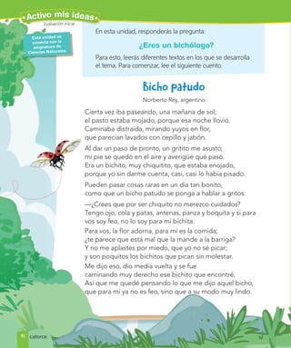 Norberto Rey, argentino
Cierta vez iba paseando, una mañana de sol;
el pasto estaba mojado, porque esa noche llovió.
Caminaba distraída, mirando yuyos en flor,
que parecían lavados con cepillo y jabón.
Al dar un paso de pronto, un gritito me asustó;
mi pie se quedó en el aire y averigüé qué pasó.
Era un bichito, muy chiquitito, que estaba enojado,
porque yo sin darme cuenta, casi, casi lo había pisado.
Pueden pasar cosas raras en un día tan bonito,
como que un bicho patudo se ponga a hablar a gritos:
—¿Crees que por ser chiquito no merezco cuidados?
Tengo ojo, cola y patas, antenas, panza y boquita y si para
vos soy feo, no lo soy para mi bichita.
Para vos, la flor adorna, para mí es la comida;
¿te parece que está mal que la mande a la barriga?
Y no me aplastes por miedo, que yo no sé picar;
y son poquitos los bichitos que pican sin molestar.
Me dijo eso, dio media vuelta y se fue
caminando muy derecho ese bichito que encontré.
Así que me quedé pensando lo que me dijo aquel bicho,
que para mí ya no es feo, sino que a su modo muy lindo.
En esta unidad, responderás la pregunta:
¿Eres un bichólogo?
Para esto, leerás diferentes textos en los que se desarrolla
el tema. Para comenzar, lee el siguiente cuento.
Esta unidad se
conecta con la
asignatura de
Ciencias Naturales.
Evaluación inicial
14
Evaluación iniciia
al
l
Activo mis ideas
catorce
 