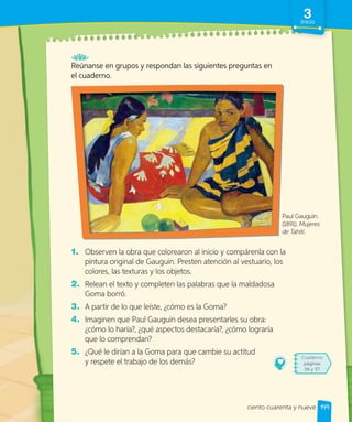Reúnanse en grupos y respondan las siguientes preguntas en
el cuaderno.
1. Observen la obra que colorearon al inicio y compárenla con la
pintura original de Gauguin. Presten atención al vestuario, los
colores, las texturas y los objetos.
2. Relean el texto y completen las palabras que la maldadosa
Goma borró.
3. A partir de lo que leíste, ¿cómo es la Goma?
4. Imaginen que Paul Gauguin desea presentarles su obra:
¿cómo lo haría?, ¿qué aspectos destacaría?, ¿cómo lograría
que lo comprendan?
5. ¿Qué le dirían a la Goma para que cambie su actitud
y respete el trabajo de los demás?
Cuaderno
páginas
56 y 57
Paul Gauguin.
(1891). Mujeres
de Tahití.
149
3
Inicio
ciento cuarenta y nueve
 