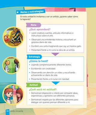 Metas y estrategias
¿Qué aprenderé?
•	 Leeré creativos cuentos, artículos informativos e
instructivos sobre el arte.
•	 Observaré una entretenida historia y escucharé un
gracioso diario de vida.
•	 Escribiré una carta imaginando que soy un travieso gato.
•	 Presentaré frente a mi curso la obra de un artista.
¿Cuál será mi actitud?
•	 Demostraré disposición e interés por compartir ideas,
experiencias y opiniones con diferentes personas.
•	 Demostraré respeto por las diferentes opiniones para
dialogar con quienes piensan diferente a mí.
En esta unidad te invitamos a ser un artista: ¿quieres saber cómo
lo lograrás?
¿Cómo lo haré?
•	 Leyendo comprensivamente diferentes textos.
•	 Escribiendo con creatividad.
•	 Observando con atención un video y escuchando
activamente un diario de vida.
•	 Presentando frente a mi curso con claridad.
150 ciento cincuenta
Actitud
Estrategia
Meta
 