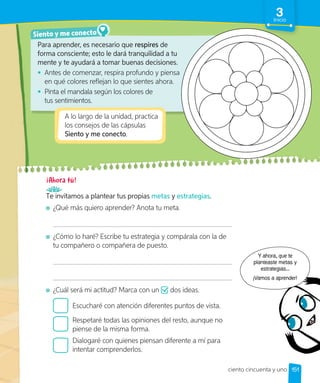 Para aprender, es necesario que respires de
forma consciente; esto le dará tranquilidad a tu
mente y te ayudará a tomar buenas decisiones.
• Antes de comenzar, respira profundo y piensa
en qué colores reflejan lo que sientes ahora.
• Pinta el mandala según los colores de
tus sentimientos.
Siento y me conecto
A lo largo de la unidad, practica
los consejos de las cápsulas
Siento y me conecto.
Te invitamos a plantear tus propias metas y estrategias.
¿Qué más quiero aprender? Anota tu meta.
¿Cómo lo haré? Escribe tu estrategia y compárala con la de
tu compañero o compañera de puesto.
¿Cuál será mi actitud? Marca con un dos ideas.
Escucharé con atención diferentes puntos de vista.
Respetaré todas las opiniones del resto, aunque no
piense de la misma forma.
Dialogaré con quienes piensan diferente a mí para
intentar comprenderlos.
Y ahora, que te
planteaste metas y
estrategias...
¡Vamos a aprender!
151
3
Inicio
ciento cincuenta y uno
 