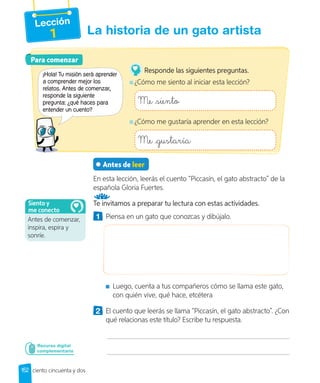 Lección
1 La historia de un gato artista
Antes de leer
En esta lección, leerás el cuento “Piccasín, el gato abstracto” de la
española Gloria Fuertes.
Te invitamos a preparar tu lectura con estas actividades.
1 Piensa en un gato que conozcas y dibújalo.
Luego, cuenta a tus compañeros cómo se llama este gato,
con quién vive, qué hace, etcétera
2 El cuento que leerás se llama “Piccasín, el gato abstracto”. ¿Con
qué relacionas este título? Escribe tu respuesta.
Para comenzar
Para comenzar
¡Hola! Tu misión será aprender
a comprender mejor los
relatos. Antes de comenzar,
responde la siguiente
pregunta: ¿qué haces para
entender un cuento?
Responde las siguientes preguntas.
¿Cómo me siento al iniciar esta lección?
Me siento
¿Cómo me gustaría aprender en esta lección?
Me gustaría
152 ciento cincuenta y dos
Recurso digital
complementario
Antes de comenzar,
inspira, espira y
sonríe.
Siento y
me conecto
 