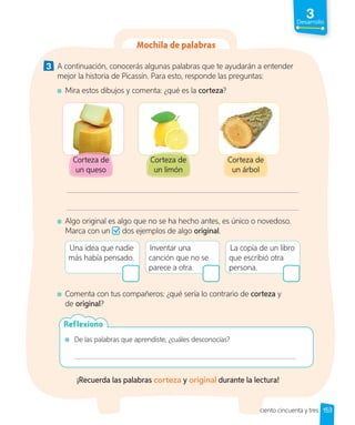 3
Desarrollo
3 A continuación, conocerás algunas palabras que te ayudarán a entender
mejor la historia de Picassín. Para esto, responde las preguntas:
Mira estos dibujos y comenta: ¿qué es la corteza?
Corteza de
un queso
Corteza de
un limón
Corteza de
un árbol
Algo original es algo que no se ha hecho antes, es único o novedoso.
Marca con un dos ejemplos de algo original.
Una idea que nadie
más había pensado.
Inventar una
canción que no se
parece a otra.
La copia de un libro
que escribió otra
persona.
Comenta con tus compañeros: ¿qué sería lo contrario de corteza y
de original?
De las palabras que aprendiste, ¿cuáles desconocías?
Reflexiono
¡Recuerda las palabras corteza y original durante la lectura!
153
Mochila de palabras
ciento cincuenta y tres
 