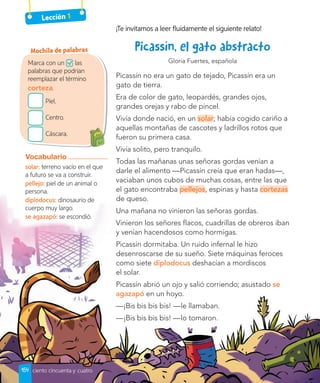 Lección 1
¡Te invitamos a leer fluidamente el siguiente relato!
Gloria Fuertes, española
Picassín no era un gato de tejado, Picassín era un
gato de tierra.
Era de color de gato, leopardés, grandes ojos,
grandes orejas y rabo de pincel.
Vivía donde nació, en un solar; había cogido cariño a
aquellas montañas de cascotes y ladrillos rotos que
fueron su primera casa.
Vivía solito, pero tranquilo.
Todas las mañanas unas señoras gordas venían a
darle el alimento —Picassín creía que eran hadas—,
vaciaban unos cubos de muchas cosas, entre las que
el gato encontraba pellejos, espinas y hasta cortezas
de queso.
Una mañana no vinieron las señoras gordas.
Vinieron los señores flacos, cuadrillas de obreros iban
y venían hacendosos como hormigas.
Picassín dormitaba. Un ruido infernal le hizo
desenroscarse de su sueño. Siete máquinas feroces
como siete diplodocus deshacían a mordiscos
el solar.
Picassín abrió un ojo y salió corriendo; asustado se
agazapó en un hoyo.
—¡Bis bis bis bis! —le llamaban.
—¡Bis bis bis bis! —lo tomaron.
Marca con un las
palabras que podrían
reemplazar el término
corteza.
Piel.
Centro.
Cáscara.
Mochila de palabras
Vocabulario
solar: terreno vacío en el que
a futuro se va a construir.
pellejo: piel de un animal o
persona.
diplodocus: dinosaurio de
cuerpo muy largo.
se agazapó: se escondió.
154 ciento cincuenta y cuatro
 