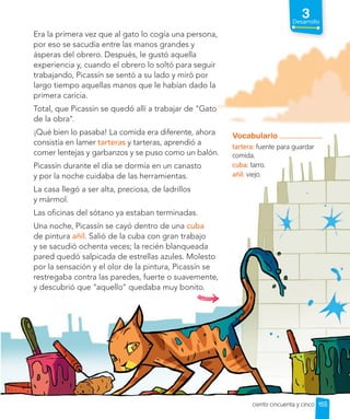 Era la primera vez que al gato lo cogía una persona,
por eso se sacudía entre las manos grandes y
ásperas del obrero. Después, le gustó aquella
experiencia y, cuando el obrero lo soltó para seguir
trabajando, Picassín se sentó a su lado y miró por
largo tiempo aquellas manos que le habían dado la
primera caricia.
Total, que Picassín se quedó allí a trabajar de "Gato
de la obra".
¡Qué bien lo pasaba! La comida era diferente, ahora
consistía en lamer tarteras y tarteras, aprendió a
comer lentejas y garbanzos y se puso como un balón.
Picassín durante el día se dormía en un canasto
y por la noche cuidaba de las herramientas.
La casa llegó a ser alta, preciosa, de ladrillos
y mármol.
Las oficinas del sótano ya estaban terminadas.
Una noche, Picassín se cayó dentro de una cuba
de pintura añil. Salió de la cuba con gran trabajo
y se sacudió ochenta veces; la recién blanqueada
pared quedó salpicada de estrellas azules. Molesto
por la sensación y el olor de la pintura, Picassín se
restregaba contra las paredes, fuerte o suavemente,
y descubrió que "aquello" quedaba muy bonito.
Vocabulario
tartera: fuente para guardar
comida.
cuba: tarro.
añil: viejo.
155
3
Desarrollo
ciento cincuenta y cinco
 