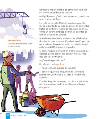 Lección 1
Empezó a mover el rabo de contento y lo metió
sin querer en un bote de pintura.
—¡Uy! ¡Remiau! ¡Qué cosas aparecen cuando me
acerco a los ladrillos!
En vista de lo visto, Picassín, cuidadosamente,
metió la punta de su rabo de pincel en diferentes
botes de pintura y, vuelto de espaldas, sin mirar,
como un torero, empezó a llenar las paredes de
formas y signos de colores.
Aquella misma mañana apareció por allí el señor
Arquitecto; bueno, apareció y desapareció, porque
nada más ver las paredes le dio un patatús y cayó
en brazos del Consejero comprador.
El señor Arquitecto volvió en sí ante un grupo de
obreros que le daban aire con sus gorras, y les
dijo con voz de trueno:
—¿Quién ha pintado eso?
Un silencio casi sepulcral...
—¡Que venga el guardia de la obra!
—Señor Arquitecto, el guardia de la obra no
puede venir, se ha ido a su casa a “recibir a la
cigüeña”...
El señor Arquitecto se puso en pie y, apuntando
uno a uno con el dedo a los obreros, volvió a
preguntar:
Vocabulario
sepulcral: tan silencioso como
un cementerio.
156 ciento cincuenta y seis
 