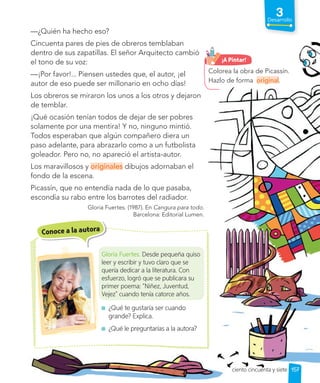 —¿Quién ha hecho eso?
Cincuenta pares de pies de obreros temblaban
dentro de sus zapatillas. El señor Arquitecto cambió
el tono de su voz:
—¡Por favor!... Piensen ustedes que, el autor, ¡el
autor de eso puede ser millonario en ocho días!
Los obreros se miraron los unos a los otros y dejaron
de temblar.
¡Qué ocasión tenían todos de dejar de ser pobres
solamente por una mentira! Y no, ninguno mintió.
Todos esperaban que algún compañero diera un
paso adelante, para abrazarlo como a un futbolista
goleador. Pero no, no apareció el artista-autor.
Los maravillosos y originales dibujos adornaban el
fondo de la escena.
Picassín, que no entendía nada de lo que pasaba,
escondía su rabo entre los barrotes del radiador.
Gloria Fuertes. (1987). En Cangura para todo.
Barcelona: Editorial Lumen.
Conoce a la autora
Gloria Fuertes. Desde pequeña quiso
leer y escribir y tuvo claro que se
quería dedicar a la literatura. Con
esfuerzo, logró que se publicara su
primer poema: “Niñez, Juventud,
Vejez” cuando tenía catorce años.
¿Qué te gustaría ser cuando
grande? Explica.
¿Qué le preguntarías a la autora?
Colorea la obra de Picassín.
Hazlo de forma original.
¡A Pintar!
157
3
Desarrollo
ciento cincuenta y siete
 