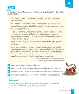 3
Desarrollo
Aplico
En parejas, relean un fragmento de “Picassín, el gato abstracto” y desarrollen
las actividades.
Era de color de gato, leopardés, grandes ojos, grandes orejas y
rabo de pincel.
Vivía donde nació, en un solar; había cogido cariño a aquellas
montañas de cascotes y ladrillos rotos que fueron su primera casa.
Vivía solito, pero tranquilo.
Todas las mañanas unas señoras gordas venían a darle el alimento
—Picassín creía que eran hadas—, vaciaban unos cubos de
muchas cosas, entre las que el gato encontraba pellejos, espinas
y hasta cortezas de queso...
Picassín abrió un ojo y salió corriendo; asustado se agazapó en
un hoyo…
Era la primera vez que al gato lo cogía una persona, por eso se
sacudía entre las manos grandes y ásperas del obrero. Después, le
gustó aquella experiencia y, cuando el obrero lo soltó para seguir
trabajando, Picassín se sentó a su lado y miró tiempo y tiempo
aquellas manos que le habían dado la primera caricia.
Gloria Fuertes. (1987). En Cangura para todo.
Barcelona: Editorial Lumen. (Fragmento).
3 ¿Qué características físicas tiene Picassín?
4 ¿Qué persona o personaje que conocen pinta tan bien como Picassín?
5 Subrayen las palabras que les permiten identificar cómo se siente Picassín.
6 ¿Conocen a alguien que se sienta como este gato?, ¿quién?, ¿por qué?
De las estrategias que acabas de aprender para analizar a los personajes,
¿utilizabas alguna antes?, ¿cuál crees que usarás más?
Reflexiono
161
ciento sesenta y uno
 