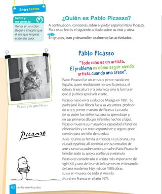 162
¿Quién es Pablo Picasso?
A continuación, conocerás sobre el pintor español Pablo Picasso.
Para esto, leerás el siguiente artículo sobre su vida y obra.
En grupos, lean y desarrollen oralmente las actividades.
Pablo Picasso fue un artista y pintor nacido en
España, quien revolucionó no solo la pintura, el
dibujo, la escultura y la cerámica, sino la forma en
que el público apreciaría el arte.
Picasso nació en la ciudad de Málaga en 1881. Su
padre José Ruiz Blasco fue a su vez artista, profesor
de arte y primer maestro de Picasso. La tutela
de su padre fue definitiva para su aprendizaje y,
en sus primeros dibujos infantiles hechos a lápiz,
Picasso muestra su maravillosa capacidad infantil de
observación y un trazo espontáneo y seguro, poco
común para un niño de su edad.
A los 10 años su familia se traslada a La Coruña, una
ciudad española, allí continúa con sus estudios de
arte y tanto su padre como su madre María Picasso le
brindan todo su apoyo, confianza y estímulo.
Picasso es considerado el artista más importante del
siglo XX y uno de los más influyentes en el desarrollo
del arte moderno. Hay más de 1500 obras
suyas en museos de todo el mundo.
Murió en Francia en el año 1973.
Picasso y su gato Minou.
Piensa en un color
alegre e imagina que
el aire que respiras
es de ese color.
Siento y
me conecto
Entre textos
ciento sesenta y dos
 