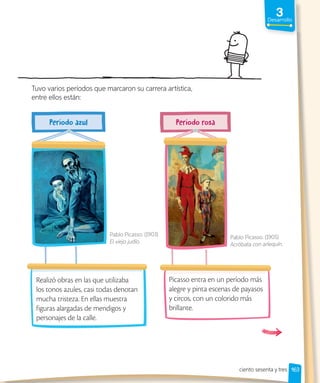 3
Desarrollo
163
Realizó obras en las que utilizaba
los tonos azules, casi todas denotan
mucha tristeza. En ellas muestra
figuras alargadas de mendigos y
personajes de la calle.
Picasso entra en un período más
alegre y pinta escenas de payasos
y circos, con un colorido más
brillante.
Tuvo varios períodos que marcaron su carrera artística,
entre ellos están:
Pablo Picasso. (1903)
El viejo judío.
Pablo Picasso. (1905)
Acróbata con arlequín.
ciento sesenta y tres
 