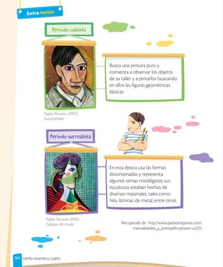 164
Busca una pintura pura y
comienza a observar los objetos
de su taller y a pintarlos buscando
en ellos las figuras geométricas
básicas.
En esta época usa las formas
distorsionadas y representa
algunos temas mitológicos; sus
esculturas estaban hechas de
diversos materiales, tales como
hilo, láminas de metal, entre otros.
Pablo Picasso. (1907)
Autorretrato.
Pablo Picasso. (1935)
Cabeza de mujer. Recuperado de http://www.padreshispanos.com/
manualidades_y_arte/pablo-picasso-u/225
Entre textos
ciento sesenta y cuatro
 